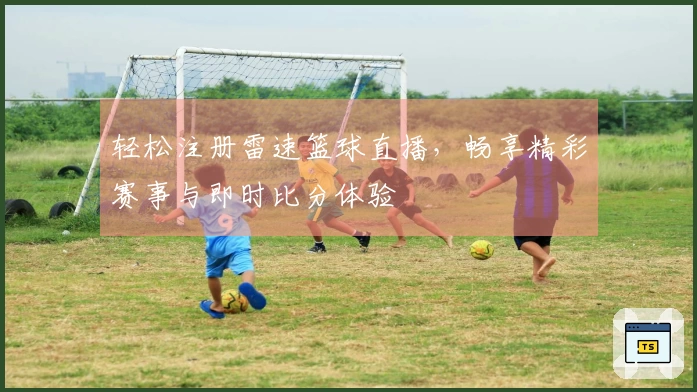 轻松注册雷速篮球直播，畅享精彩赛事与即时比分体验